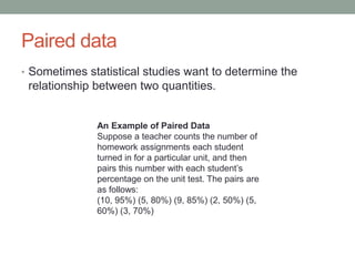 Paired data
• Sometimes statistical studies want to determine the
 relationship between two quantities.


              An Example of Paired Data
              Suppose a teacher counts the number of
              homework assignments each student
              turned in for a particular unit, and then
              pairs this number with each student’s
              percentage on the unit test. The pairs are
              as follows:
              (10, 95%) (5, 80%) (9, 85%) (2, 50%) (5,
              60%) (3, 70%)
 