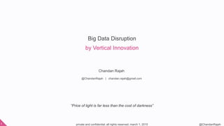 private and confidential. all rights reserved. march 1, 20151 @ChandanRajah
Big Data Disruption
by Vertical Innovation
Chandan Rajah
@ChandanRajah | chandan.rajah@gmail.com
“Price of light is far less than the cost of darkness”
 