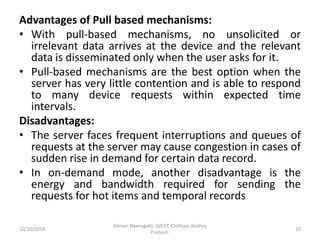 Advantages of Pull based mechanisms:
• With pull-based mechanisms, no unsolicited or
irrelevant data arrives at the device and the relevant
data is disseminated only when the user asks for it.
• Pull-based mechanisms are the best option when the
server has very little contention and is able to respond
to many device requests within expected time
intervals.
Disadvantages:
• The server faces frequent interruptions and queues of
requests at the server may cause congestion in cases of
sudden rise in demand for certain data record.
• In on-demand mode, another disadvantage is the
energy and bandwidth required for sending the
requests for hot items and temporal records
10/10/2019
Vikram Neerugatti, SVCET, Chittoor, Andhra
Pradesh.
10
 