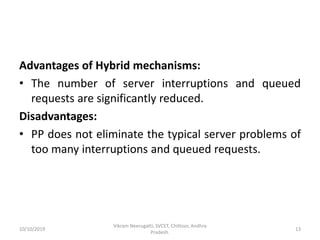 Advantages of Hybrid mechanisms:
• The number of server interruptions and queued
requests are significantly reduced.
Disadvantages:
• PP does not eliminate the typical server problems of
too many interruptions and queued requests.
10/10/2019
Vikram Neerugatti, SVCET, Chittoor, Andhra
Pradesh.
13
 