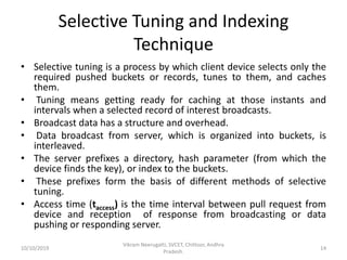 Selective Tuning and Indexing
Technique
• Selective tuning is a process by which client device selects only the
required pushed buckets or records, tunes to them, and caches
them.
• Tuning means getting ready for caching at those instants and
intervals when a selected record of interest broadcasts.
• Broadcast data has a structure and overhead.
• Data broadcast from server, which is organized into buckets, is
interleaved.
• The server prefixes a directory, hash parameter (from which the
device finds the key), or index to the buckets.
• These prefixes form the basis of different methods of selective
tuning.
• Access time (taccess) is the time interval between pull request from
device and reception of response from broadcasting or data
pushing or responding server.
10/10/2019
Vikram Neerugatti, SVCET, Chittoor, Andhra
Pradesh.
14
 