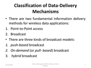 Classification of Data-Delivery
Mechanisms
• There are two fundamental information delivery
methods for wireless data applications:
1. Point-to-Point access
2. Broadcast
• There are three kinds of broadcast models:
1. push-based broadcast
2. On-demand (or pull- based) broadcast
3. hybrid broadcast
10/10/2019
Vikram Neerugatti, SVCET, Chittoor, Andhra
Pradesh.
3
 