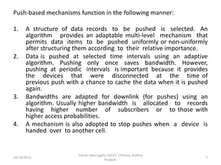 Push-based mechanisms function in the following manner:
1. A structure of data records to be pushed is selected. An
algorithm provides an adaptable multi-level mechanism that
permits data items to be pushed uniformly or non-uniformly
after structuring them according to their relative importance.
2. Data is pushed at selected time intervals using an adaptive
algorithm. Pushing only once saves bandwidth. However,
pushing at periodic intervals is important because it provides
the devices that were disconnected at the time of
previous push with a chance to cache the data when it is pushed
again.
3. Bandwidths are adapted for downlink (for pushes) using an
algorithm. Usually higher bandwidth is allocated to records
having higher number of subscribers or to those with
higher access probabilities.
4. A mechanism is also adopted to stop pushes when a device is
handed over to another cell.
10/10/2019
Vikram Neerugatti, SVCET, Chittoor, Andhra
Pradesh.
5
 