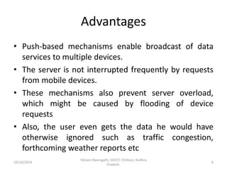 Advantages
• Push-based mechanisms enable broadcast of data
services to multiple devices.
• The server is not interrupted frequently by requests
from mobile devices.
• These mechanisms also prevent server overload,
which might be caused by flooding of device
requests
• Also, the user even gets the data he would have
otherwise ignored such as traffic congestion,
forthcoming weather reports etc
10/10/2019
Vikram Neerugatti, SVCET, Chittoor, Andhra
Pradesh.
6
 