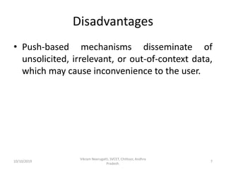 Disadvantages
• Push-based mechanisms disseminate of
unsolicited, irrelevant, or out-of-context data,
which may cause inconvenience to the user.
10/10/2019
Vikram Neerugatti, SVCET, Chittoor, Andhra
Pradesh.
7
 