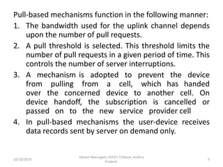 Pull-based mechanisms function in the following manner:
1. The bandwidth used for the uplink channel depends
upon the number of pull requests.
2. A pull threshold is selected. This threshold limits the
number of pull requests in a given period of time. This
controls the number of server interruptions.
3. A mechanism is adopted to prevent the device
from pulling from a cell, which has handed
over the concerned device to another cell. On
device handoff, the subscription is cancelled or
passed on to the new service provider cell
4. In pull-based mechanisms the user-device receives
data records sent by server on demand only.
10/10/2019
Vikram Neerugatti, SVCET, Chittoor, Andhra
Pradesh.
9
 