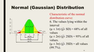 Normal (Gaussian) Distribution
10
Characteristic of the normal
distribution curve:
6. The values lying within the
interval
(µ ± 1σ) (χ̅± SD) = 68% of all
values
(µ ± 2σ) (χ̅± 2SD) = 95% of all
values.
(µ ± 3σ) (χ̅± 3SD) = all values
(99.7%).
 