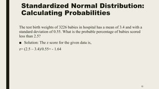 Standardized Normal Distribution:
Calculating Probabilities
15
The test birth weights of 3226 babies in hospital has a mean of 3.4 and with a
standard deviation of 0.55. What is the probable percentage of babies scored
less than 2.5?
■ Solution: The z score for the given data is,
z= (2.5 – 3.4)/0.55= - 1.64
 