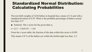 Standardized Normal Distribution:
Calculating Probabilities
17
The test birth weights of 3226 babies in hospital has a mean of 3.4 and with a
standard deviation of 0.55. What is the probable percentage of babies scored
less than 2.5?
■ Solution: The z score for the given data is,
z= (2.5 – 3.4)/0.55= - 1.64
From the z score table, the fraction of the data within this score is 0.050.
This means 5.0 % of the babies are within the birthweight less than 2.5.
 