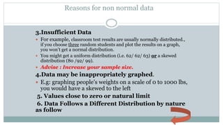 Reasons for non normal data
3.Insufficient Data
 For example, classroom test results are usually normally distributed.,
if you choose three random students and plot the results on a graph,
you won’t get a normal distribution.
 You might get a uniform distribution (i.e. 62/ 62/ 63) or a skewed
distribution (80 /92/ 99).
 Advise : Increase your sample size.
4.Data may be inappropriately graphed.
 E.g: graphing people’s weights on a scale of 0 to 1000 lbs,
you would have a skewed to the left
5. Values close to zero or natural limit
6. Data Follows a Different Distribution by nature
as follow
 