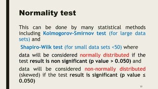 Normality test
This can be done by many statistical methods
including Kolmogorov-Smirnov test (for large data
sets) and
Shapiro-Wilk test (for small data sets <50) where
data will be considered normally distributed if the
test result is non significant (p value > 0.050) and
data will be considered non-normally distributed
(skewed) if the test result is significant (p value ≤
0.050)
23
 