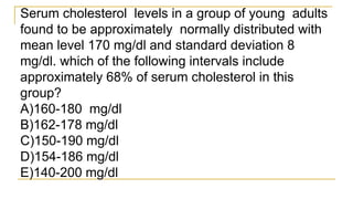 Serum cholesterol levels in a group of young adults
found to be approximately normally distributed with
mean level 170 mg/dl and standard deviation 8
mg/dl. which of the following intervals include
approximately 68% of serum cholesterol in this
group?
A)160-180 mg/dl
B)162-178 mg/dl
C)150-190 mg/dl
D)154-186 mg/dl
E)140-200 mg/dl
 