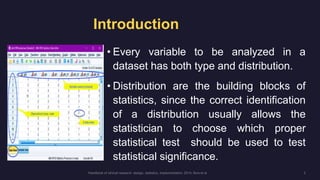 Introduction
• Every variable to be analyzed in a
dataset has both type and distribution.
• Distribution are the building blocks of
statistics, since the correct identification
of a distribution usually allows the
statistician to choose which proper
statistical test should be used to test
statistical significance.
 