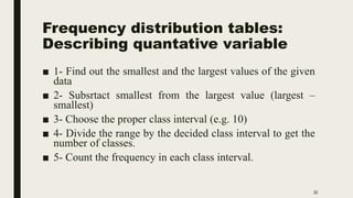 Frequency distribution tables:
Describing quantative variable
■ 1- Find out the smallest and the largest values of the given
data
■ 2- Subsrtact smallest from the largest value (largest –
smallest)
■ 3- Choose the proper class interval (e.g. 10)
■ 4- Divide the range by the decided class interval to get the
number of classes.
■ 5- Count the frequency in each class interval.
32
 