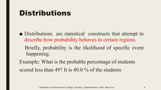 Distributions
■ Distributions are statistical constructs that attempt to
describe how probability behaves in certain regions.
Briefly, probability is the likelihood of specific event
happening.
Example: What is the probable percentage of students
scored less than 49? It is 40.0 % of the students
4
Handbook of clinical research :design, statistics, implementation, 2014, flora et al
 
