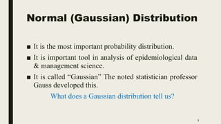 Normal (Gaussian) Distribution
■ It is the most important probability distribution.
■ It is important tool in analysis of epidemiological data
& management science.
■ It is called “Gaussian” The noted statistician professor
Gauss developed this.
What does a Gaussian distribution tell us?
5
 