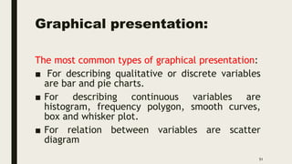 Graphical presentation:
The most common types of graphical presentation:
■ For describing qualitative or discrete variables
are bar and pie charts.
■ For describing continuous variables are
histogram, frequency polygon, smooth curves,
box and whisker plot.
■ For relation between variables are scatter
diagram
51
 