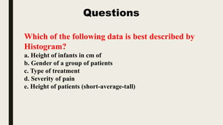 Which of the following data is best described by
Histogram?
a. Height of infants in cm of
b. Gender of a group of patients
c. Type of treatment
d. Severity of pain
e. Height of patients (short-average-tall)
Questions
 