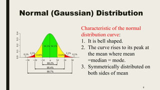 Normal (Gaussian) Distribution
8
Characteristic of the normal
distribution curve:
1. It is bell shaped.
2. The curve rises to its peak at
the mean where mean
=median = mode.
3. Symmetrically distributed on
both sides of mean
 