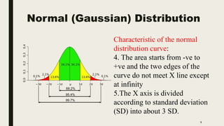 Normal (Gaussian) Distribution
9
Characteristic of the normal
distribution curve:
4. The area starts from -ve to
+ve and the two edges of the
curve do not meet X line except
at infinity
5.The X axis is divided
according to standard deviation
(SD) into about 3 SD.
 