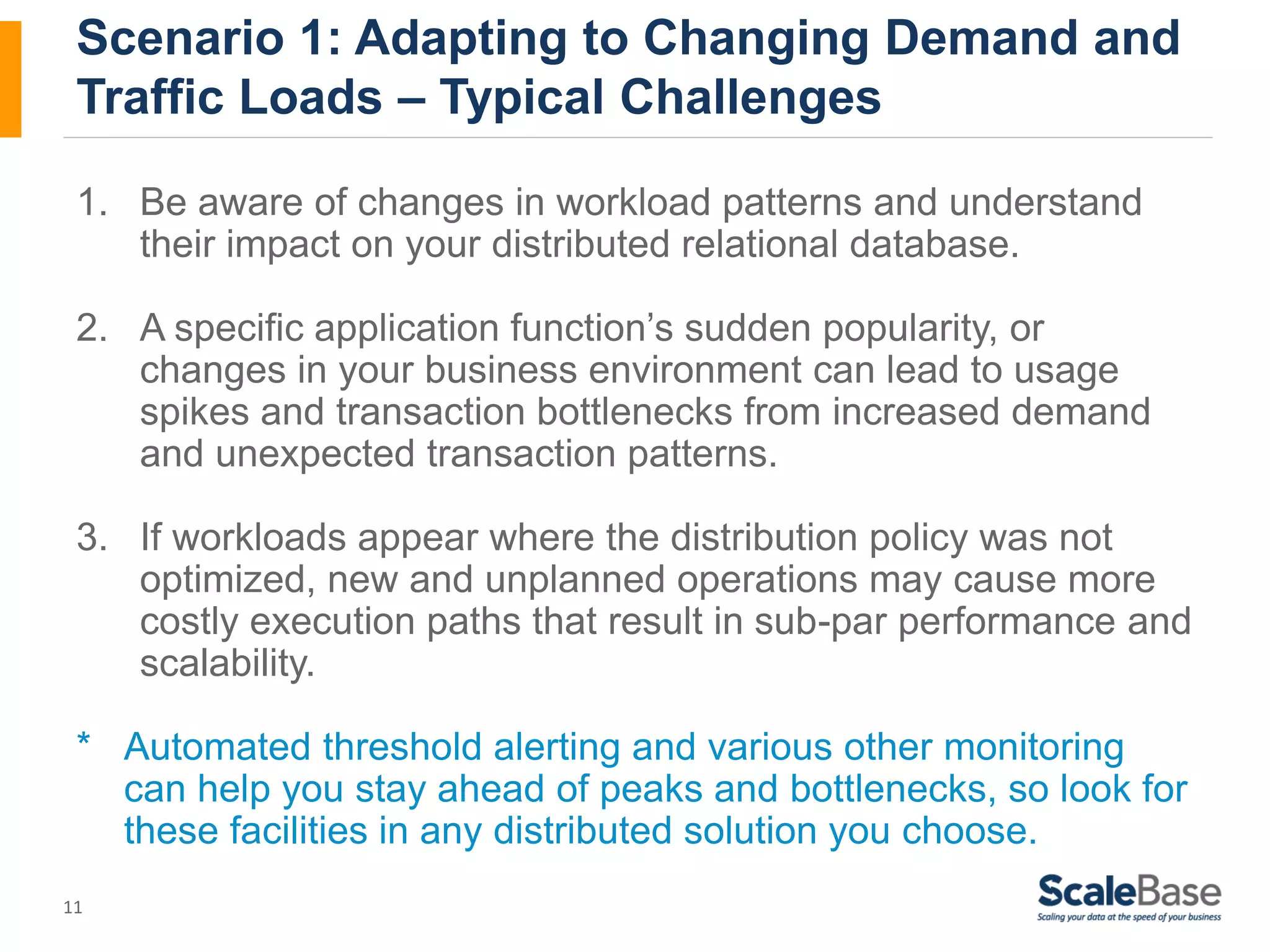 Scenario 1: Adapting to Changing Demand and Traffic Loads – Typical Challenges 1. Be aware of changes in workload patterns and understand 11 their impact on your distributed relational database. 2. A specific application function’s sudden popularity, or changes in your business environment can lead to usage spikes and transaction bottlenecks from increased demand and unexpected transaction patterns. 3. If workloads appear where the distribution policy was not optimized, new and unplanned operations may cause more costly execution paths that result in sub-par performance and scalability. * Automated threshold alerting and various other monitoring can help you stay ahead of peaks and bottlenecks, so look for these facilities in any distributed solution you choose. 