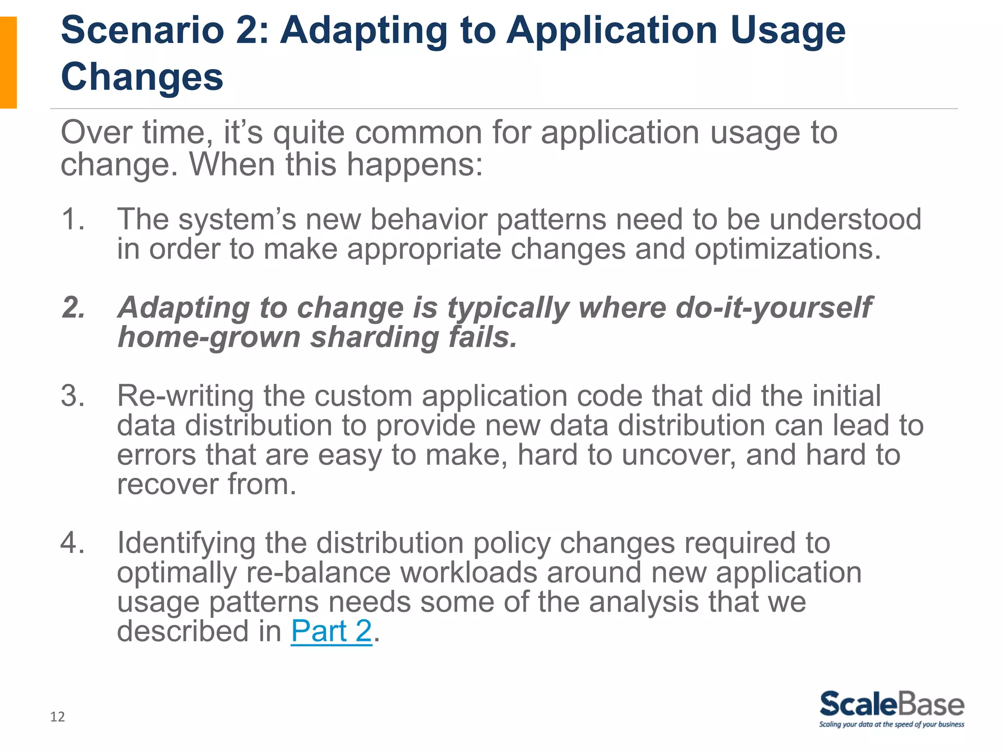 Scenario 2: Adapting to Application Usage Changes Over time, it’s quite common for application usage to change. When this happens: 1. The system’s new behavior patterns need to be understood 12 in order to make appropriate changes and optimizations. 2. Adapting to change is typically where do-it-yourself home-grown sharding fails. 3. Re-writing the custom application code that did the initial data distribution to provide new data distribution can lead to errors that are easy to make, hard to uncover, and hard to recover from. 4. Identifying the distribution policy changes required to optimally re-balance workloads around new application usage patterns needs some of the analysis that we described in Part 2. 