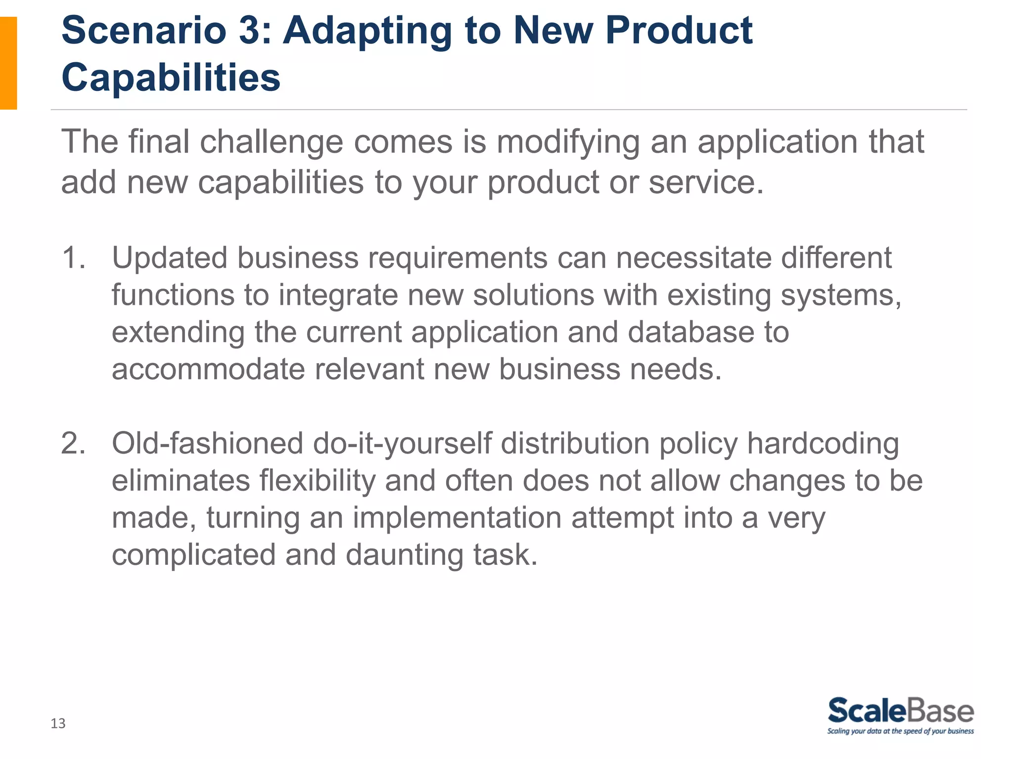 Scenario 3: Adapting to New Product Capabilities The final challenge comes is modifying an application that add new capabilities to your product or service. 1. Updated business requirements can necessitate different 13 functions to integrate new solutions with existing systems, extending the current application and database to accommodate relevant new business needs. 2. Old-fashioned do-it-yourself distribution policy hardcoding eliminates flexibility and often does not allow changes to be made, turning an implementation attempt into a very complicated and daunting task. 