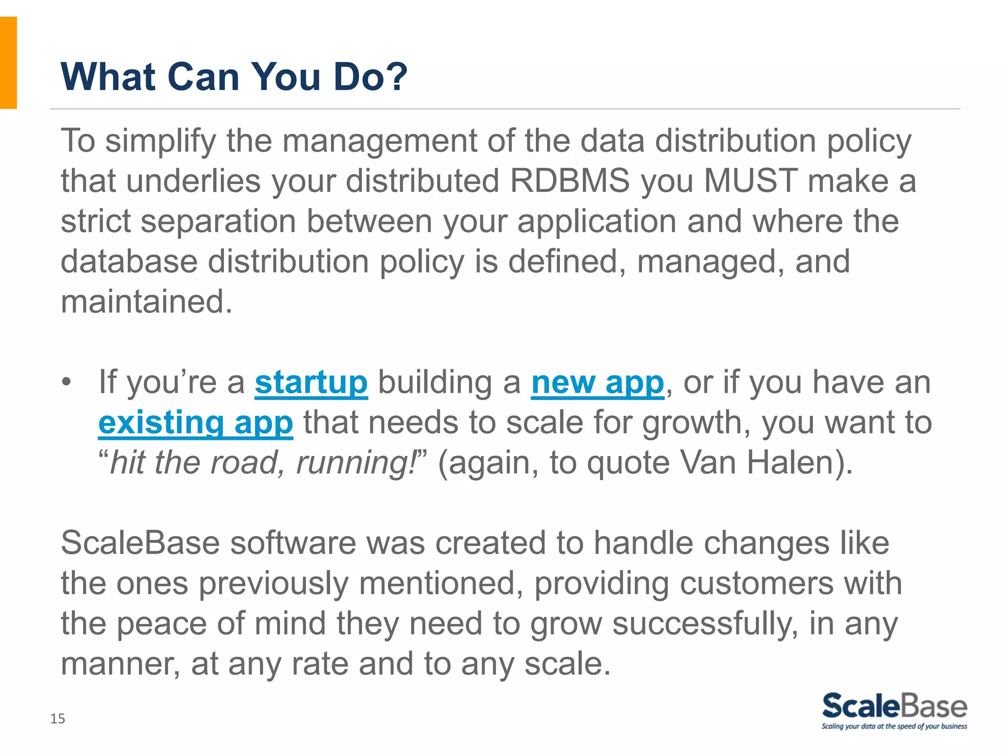 What Can You Do? To simplify the management of the data distribution policy that underlies your distributed RDBMS you MUST make a strict separation between your application and where the database distribution policy is defined, managed, and maintained. • If you’re a startup building a new app, or if you have an 15 existing app that needs to scale for growth, you want to “hit the road, running!” (again, to quote Van Halen). ScaleBase software was created to handle changes like the ones previously mentioned, providing customers with the peace of mind they need to grow successfully, in any manner, at any rate and to any scale. 