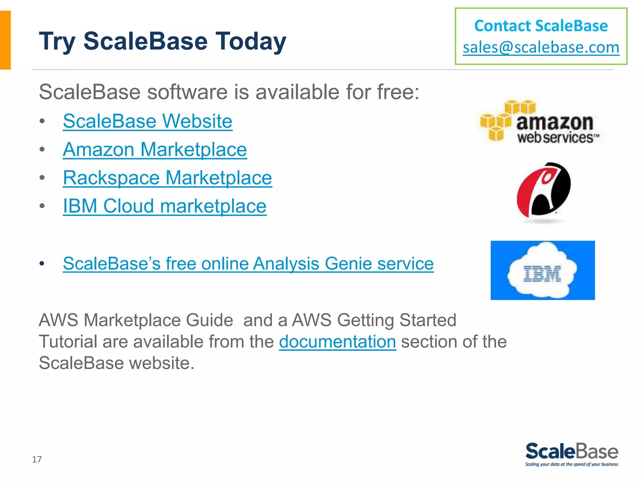 Try ScaleBase Today ScaleBase software is available for free: • ScaleBase Website • Amazon Marketplace • Rackspace Marketplace • IBM Cloud marketplace • ScaleBase’s free online Analysis Genie service AWS Marketplace Guide and a AWS Getting Started Tutorial are available from the documentation section of the ScaleBase website. 17 Contact ScaleBase sales@scalebase.com 