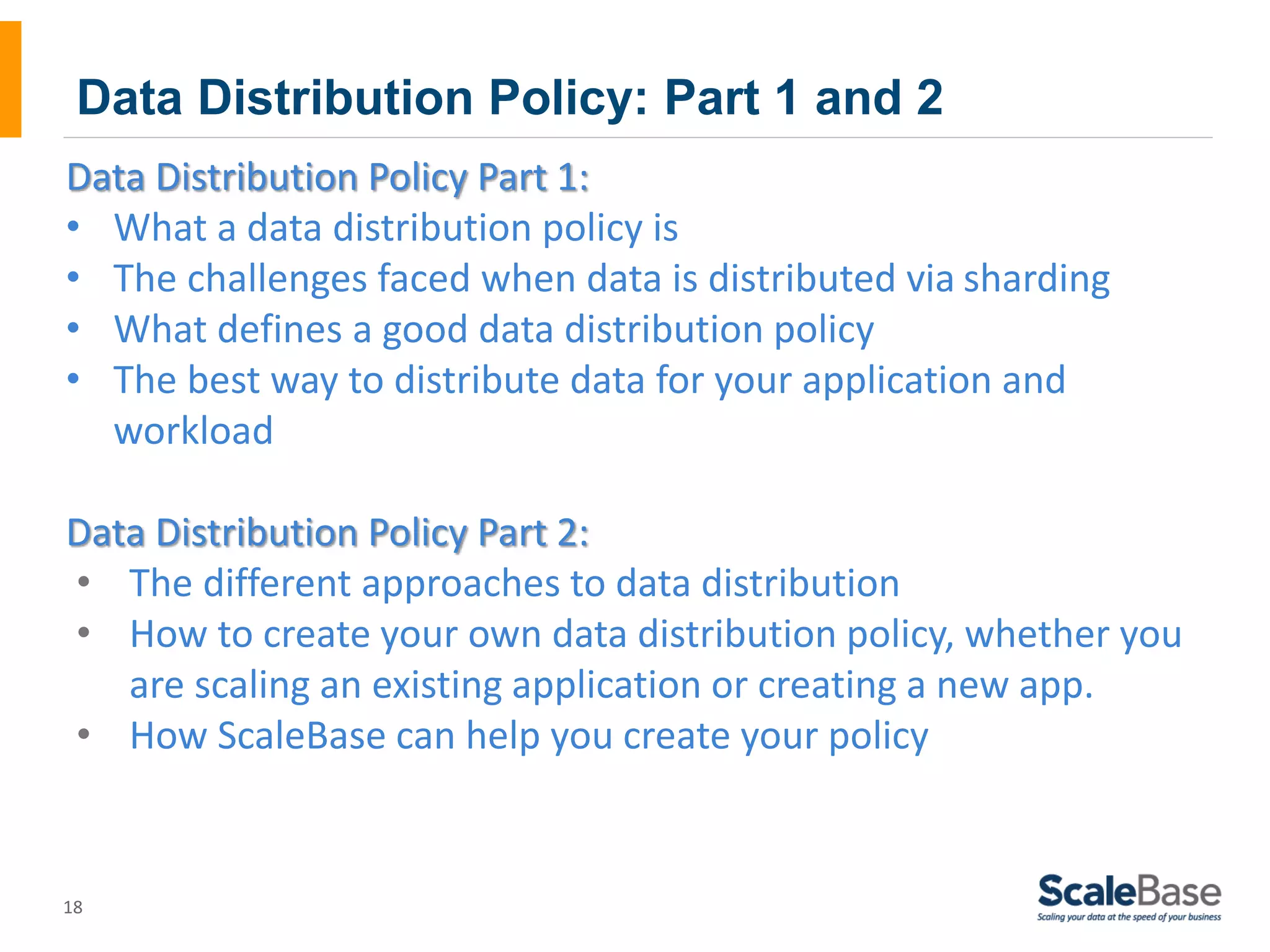 Data Distribution Policy: Part 1 and 2 Data Distribution Policy Part 1: • What a data distribution policy is • The challenges faced when data is distributed via sharding • What defines a good data distribution policy • The best way to distribute data for your application and 18 workload Data Distribution Policy Part 2: • The different approaches to data distribution • How to create your own data distribution policy, whether you are scaling an existing application or creating a new app. • How ScaleBase can help you create your policy 