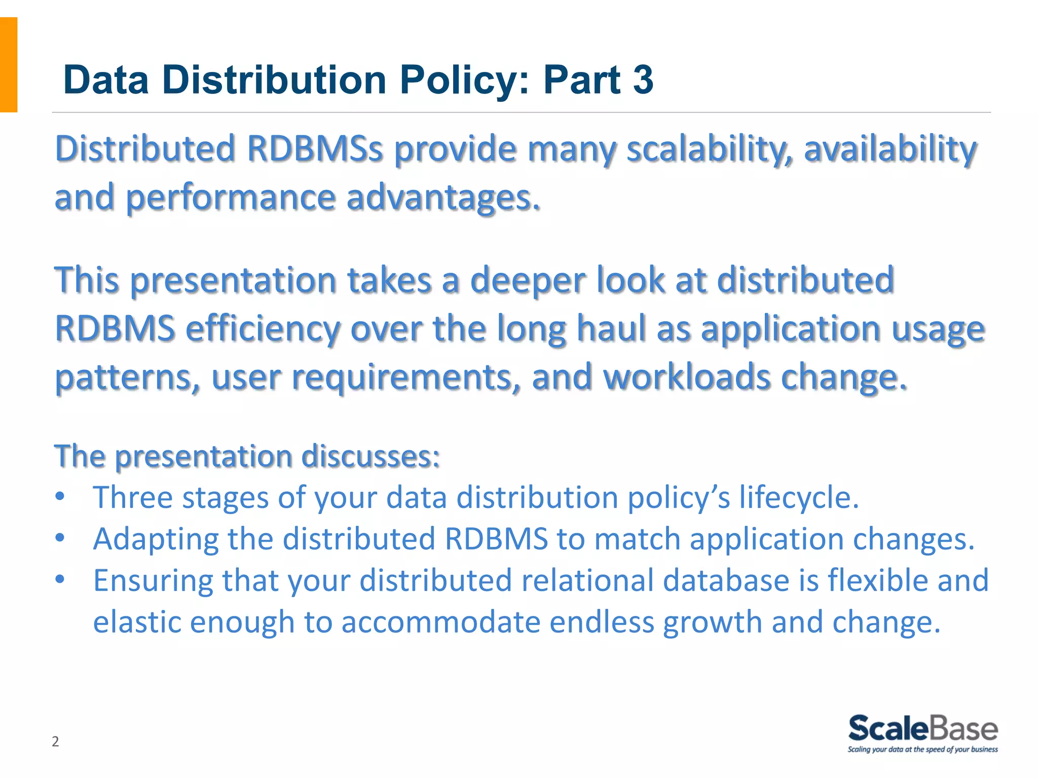 Data Distribution Policy: Part 3 Distributed RDBMSs provide many scalability, availability and performance advantages. This presentation takes a deeper look at distributed RDBMS efficiency over the long haul as application usage patterns, user requirements, and workloads change. The presentation discusses: • Three stages of your data distribution policy’s lifecycle. • Adapting the distributed RDBMS to match application changes. • Ensuring that your distributed relational database is flexible and 2 elastic enough to accommodate endless growth and change. 