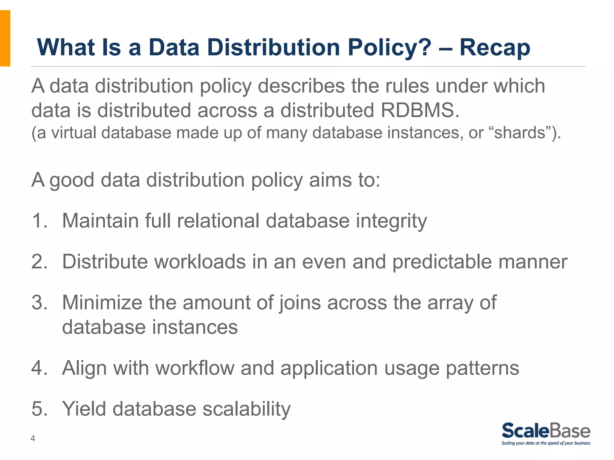 What Is a Data Distribution Policy? – Recap A data distribution policy describes the rules under which data is distributed across a distributed RDBMS. (a virtual database made up of many database instances, or “shards”). A good data distribution policy aims to: 1. Maintain full relational database integrity 2. Distribute workloads in an even and predictable manner 3. Minimize the amount of joins across the array of 4 database instances 4. Align with workflow and application usage patterns 5. Yield database scalability 