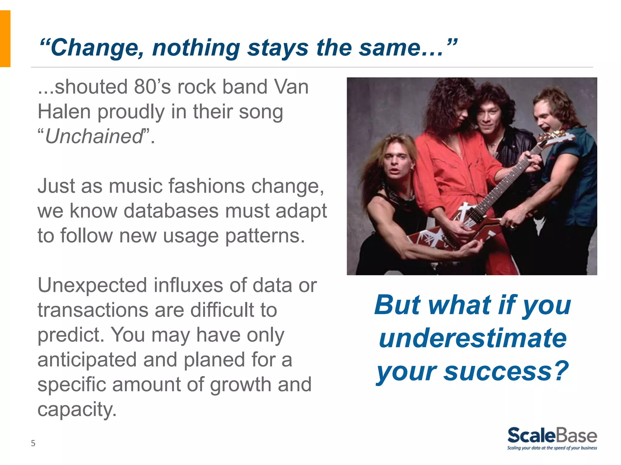5 “Change, nothing stays the same…” ...shouted 80’s rock band Van Halen proudly in their song “Unchained”. Just as music fashions change, we know databases must adapt to follow new usage patterns. Unexpected influxes of data or transactions are difficult to predict. You may have only anticipated and planed for a specific amount of growth and capacity. But what if you underestimate your success? 
