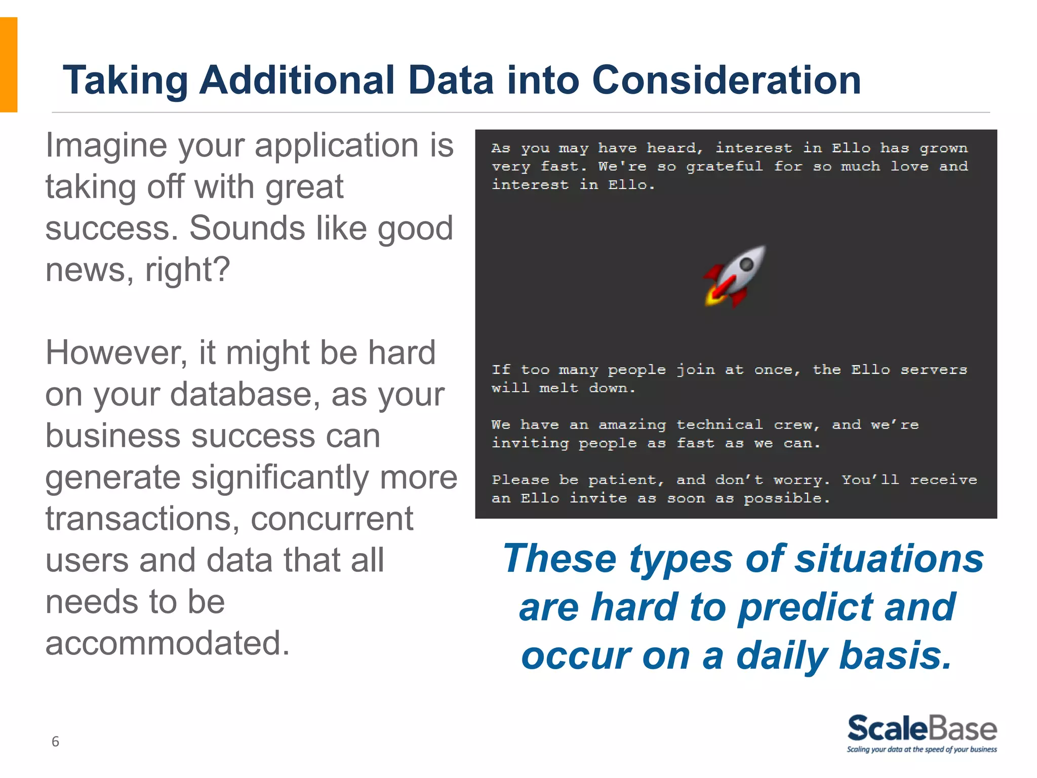 Imagine your application is taking off with great success. Sounds like good news, right? However, it might be hard on your database, as your business success can generate significantly more transactions, concurrent users and data that all needs to be accommodated. 6 Taking Additional Data into Consideration These types of situations are hard to predict and occur on a daily basis. 