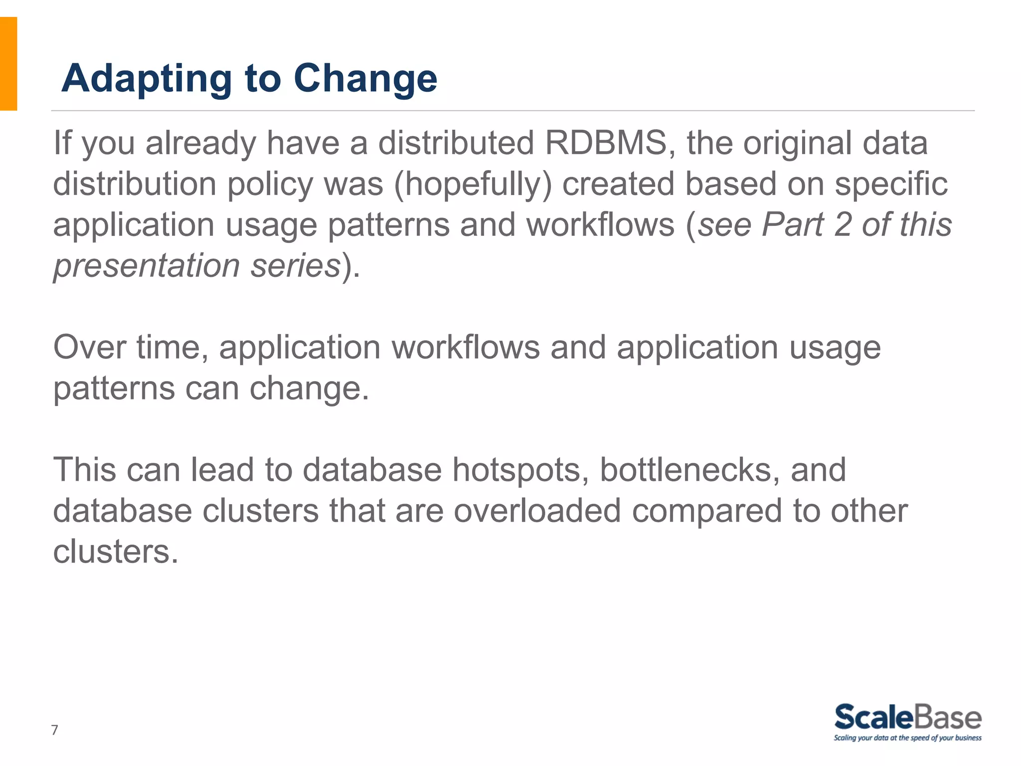If you already have a distributed RDBMS, the original data distribution policy was (hopefully) created based on specific application usage patterns and workflows (see Part 2 of this presentation series). Over time, application workflows and application usage patterns can change. This can lead to database hotspots, bottlenecks, and database clusters that are overloaded compared to other clusters. 7 Adapting to Change 