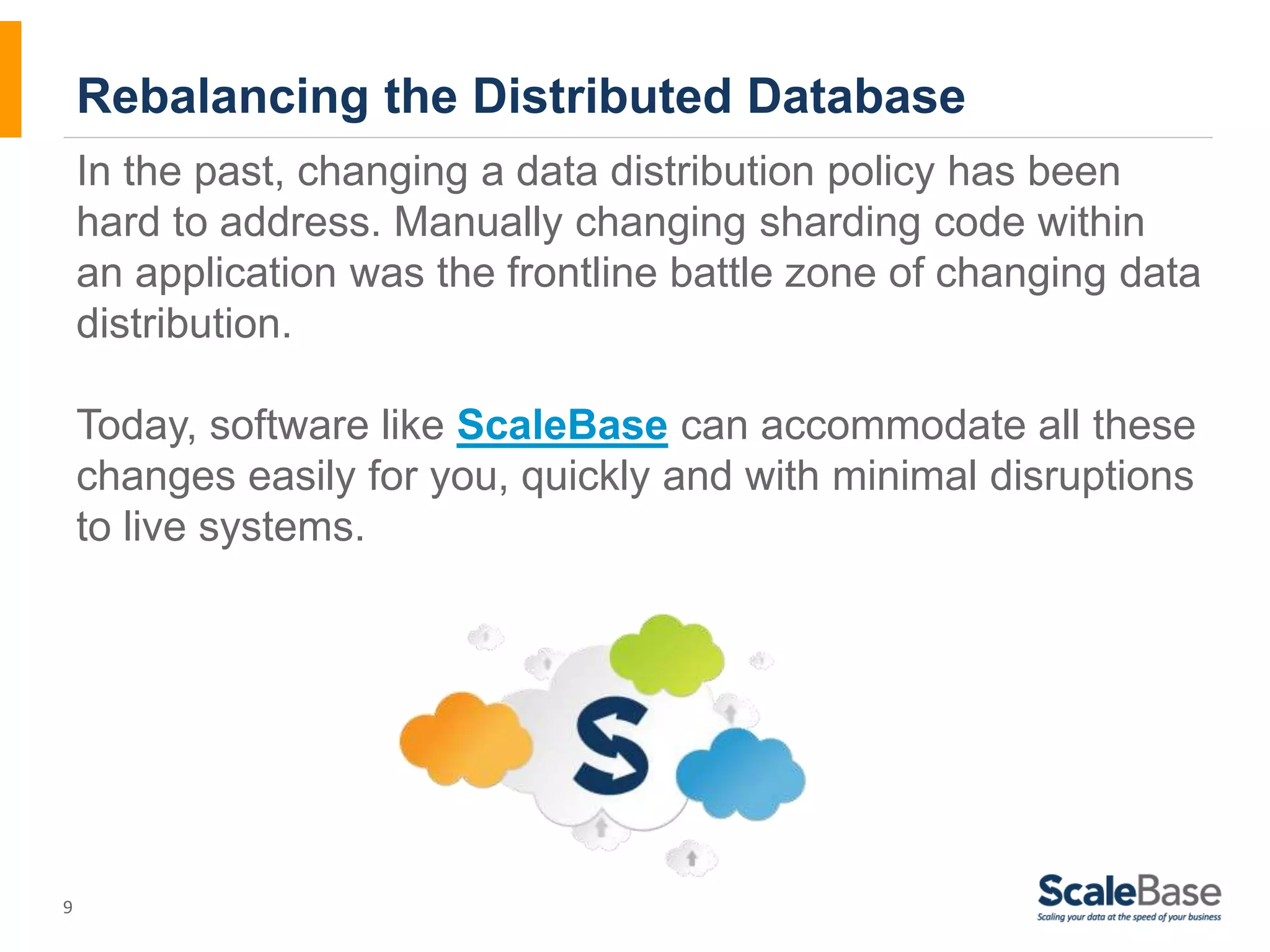 9 Rebalancing the Distributed Database In the past, changing a data distribution policy has been hard to address. Manually changing sharding code within an application was the frontline battle zone of changing data distribution. Today, software like ScaleBase can accommodate all these changes easily for you, quickly and with minimal disruptions to live systems. 