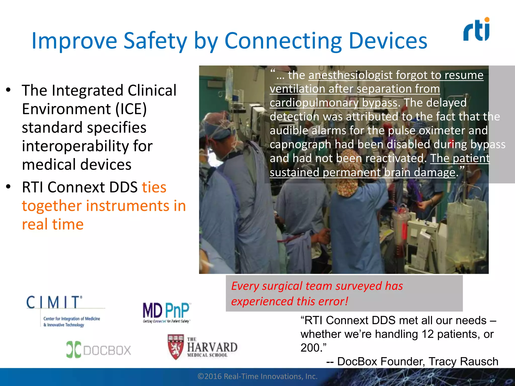 Improve Safety by Connecting Devices
• The Integrated Clinical
Environment (ICE)
standard specifies
interoperability for
medical devices
• RTI Connext DDS ties
together instruments in
real time
“RTI Connext DDS met all our needs –
whether we’re handling 12 patients, or
200.”
-- DocBox Founder, Tracy Rausch
“… the anesthesiologist forgot to resume
ventilation after separation from
cardiopulmonary bypass. The delayed
detection was attributed to the fact that the
audible alarms for the pulse oximeter and
capnograph had been disabled during bypass
and had not been reactivated. The patient
sustained permanent brain damage.”
Every surgical team surveyed has
experienced this error!
©2016 Real-Time Innovations, Inc.
 