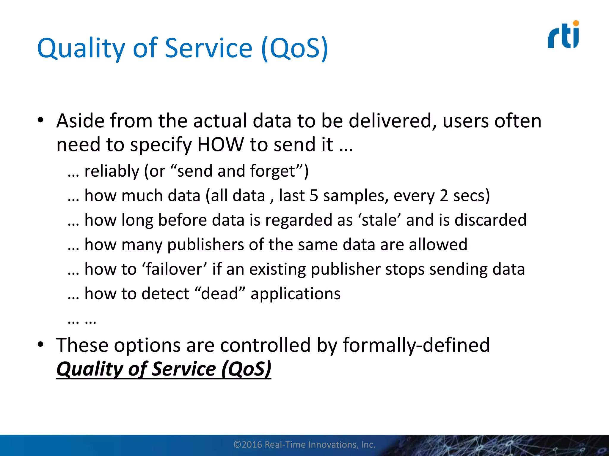 Quality of Service (QoS)
• Aside from the actual data to be delivered, users often
need to specify HOW to send it …
… reliably (or “send and forget”)
… how much data (all data , last 5 samples, every 2 secs)
… how long before data is regarded as ‘stale’ and is discarded
… how many publishers of the same data are allowed
… how to ‘failover’ if an existing publisher stops sending data
… how to detect “dead” applications
… …
• These options are controlled by formally-defined
Quality of Service (QoS)
©2016 Real-Time Innovations, Inc.
 