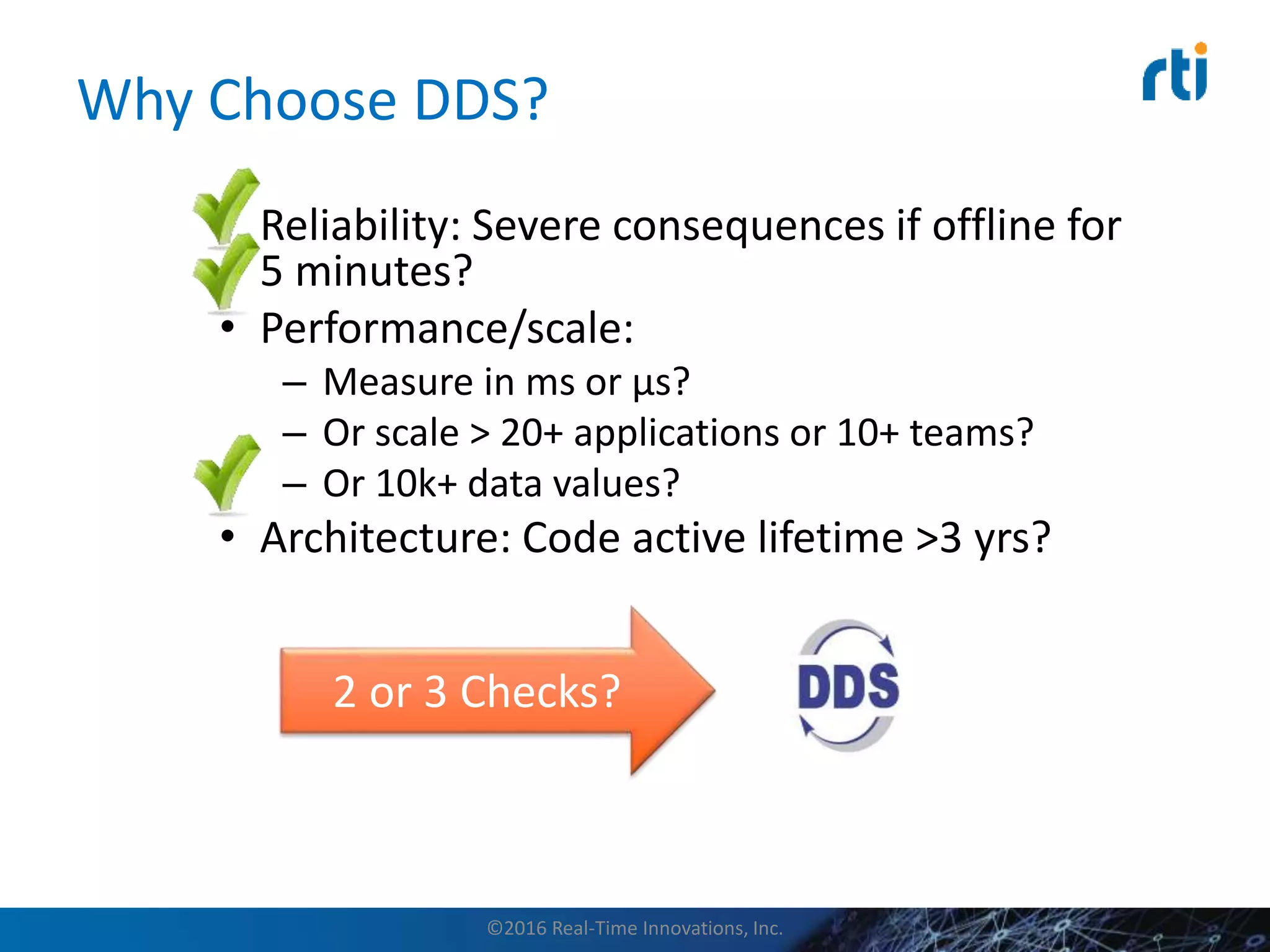 Why Choose DDS?
• Reliability: Severe consequences if offline for
5 minutes?
• Performance/scale:
– Measure in ms or µs?
– Or scale > 20+ applications or 10+ teams?
– Or 10k+ data values?
• Architecture: Code active lifetime >3 yrs?
2 or 3 Checks?
©2016 Real-Time Innovations, Inc.
 
