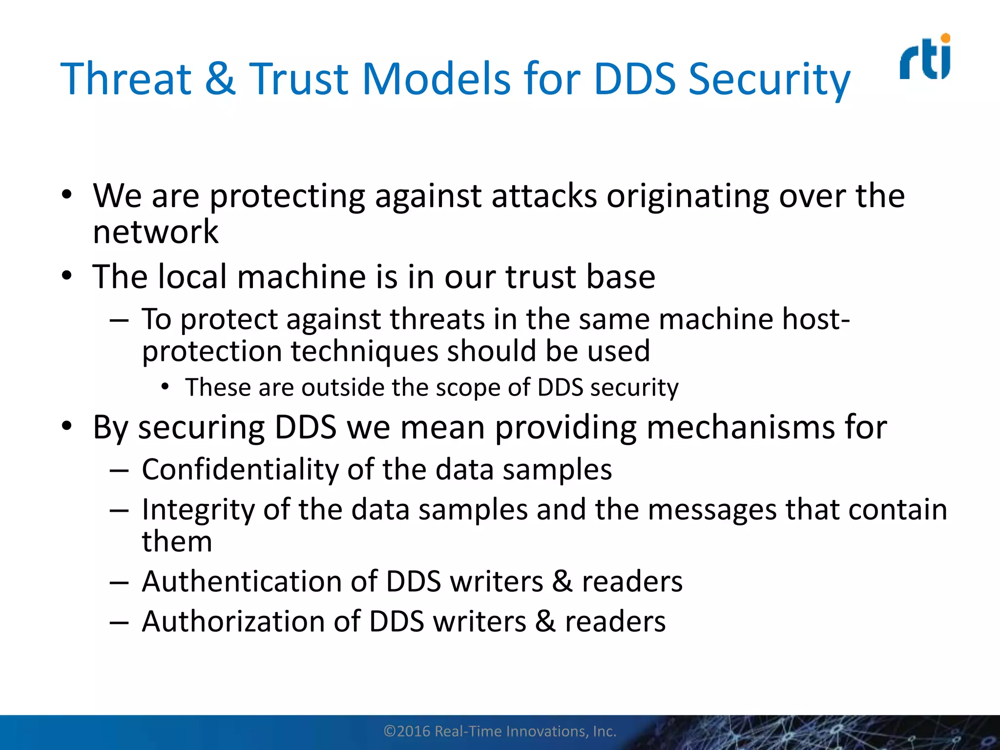 Threat & Trust Models for DDS Security
• We are protecting against attacks originating over the
network
• The local machine is in our trust base
– To protect against threats in the same machine host-
protection techniques should be used
• These are outside the scope of DDS security
• By securing DDS we mean providing mechanisms for
– Confidentiality of the data samples
– Integrity of the data samples and the messages that contain
them
– Authentication of DDS writers & readers
– Authorization of DDS writers & readers
©2016 Real-Time Innovations, Inc.
 