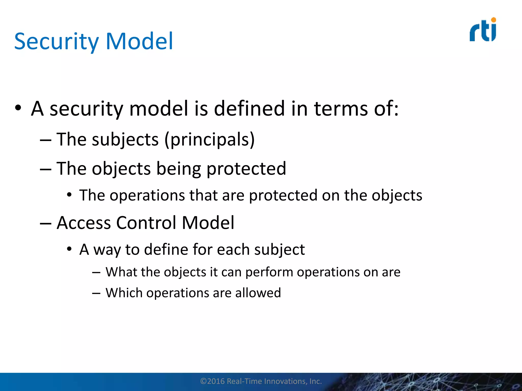 Security Model
• A security model is defined in terms of:
– The subjects (principals)
– The objects being protected
• The operations that are protected on the objects
– Access Control Model
• A way to define for each subject
– What the objects it can perform operations on are
– Which operations are allowed
©2016 Real-Time Innovations, Inc.
 