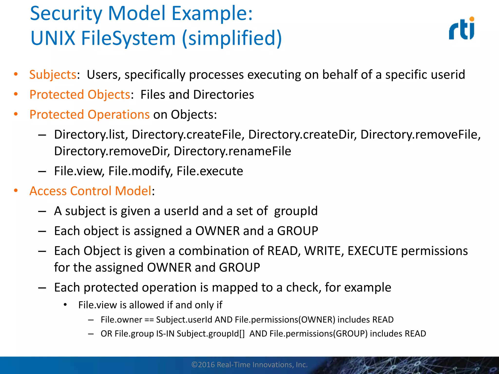 Security Model Example:
UNIX FileSystem (simplified)
• Subjects: Users, specifically processes executing on behalf of a specific userid
• Protected Objects: Files and Directories
• Protected Operations on Objects:
– Directory.list, Directory.createFile, Directory.createDir, Directory.removeFile,
Directory.removeDir, Directory.renameFile
– File.view, File.modify, File.execute
• Access Control Model:
– A subject is given a userId and a set of groupId
– Each object is assigned a OWNER and a GROUP
– Each Object is given a combination of READ, WRITE, EXECUTE permissions
for the assigned OWNER and GROUP
– Each protected operation is mapped to a check, for example
• File.view is allowed if and only if
– File.owner == Subject.userId AND File.permissions(OWNER) includes READ
– OR File.group IS-IN Subject.groupId[] AND File.permissions(GROUP) includes READ
©2016 Real-Time Innovations, Inc.
 