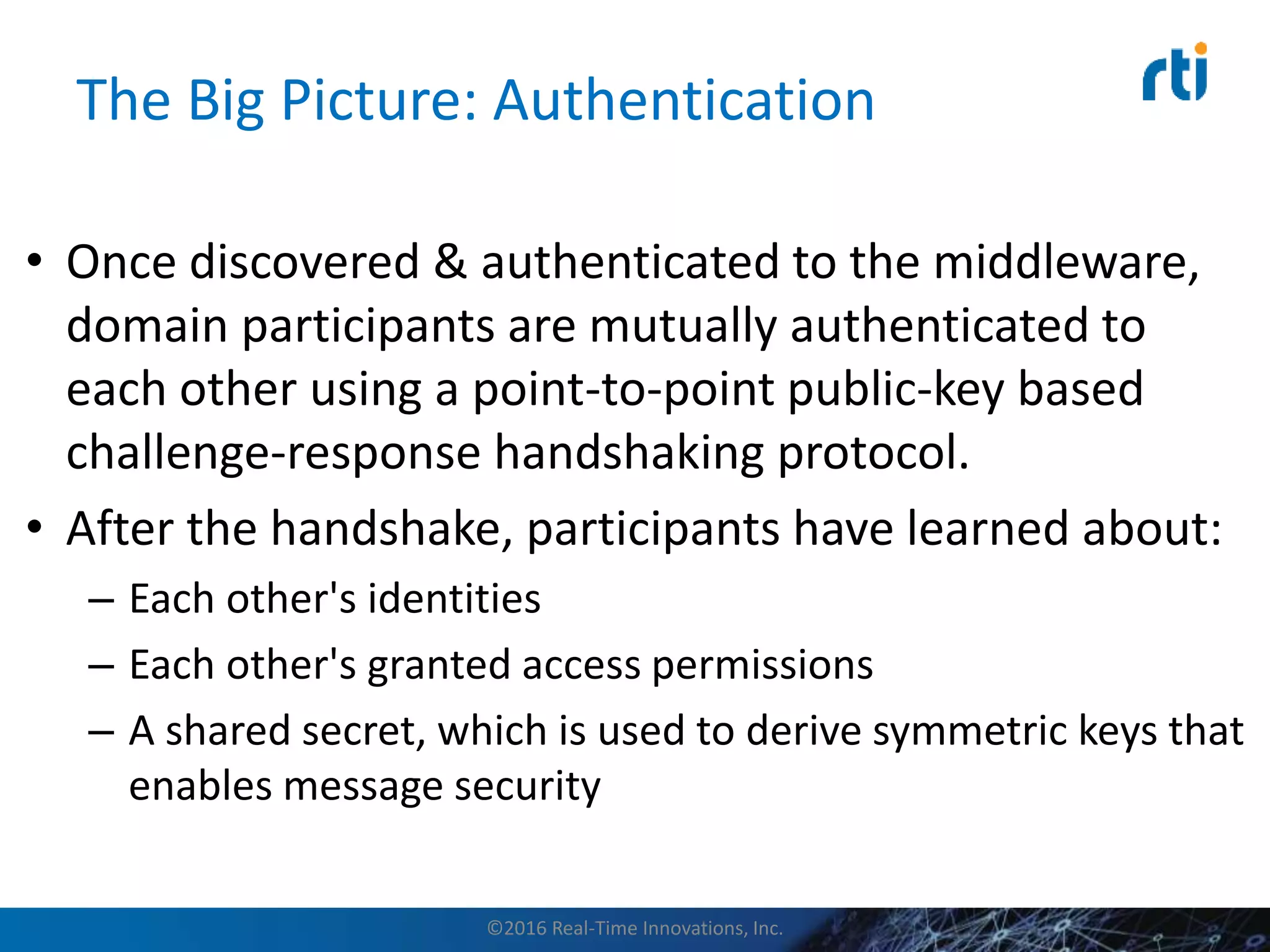 The Big Picture: Authentication
• Once discovered & authenticated to the middleware,
domain participants are mutually authenticated to
each other using a point-to-point public-key based
challenge-response handshaking protocol.
• After the handshake, participants have learned about:
– Each other's identities
– Each other's granted access permissions
– A shared secret, which is used to derive symmetric keys that
enables message security
©2016 Real-Time Innovations, Inc.
 