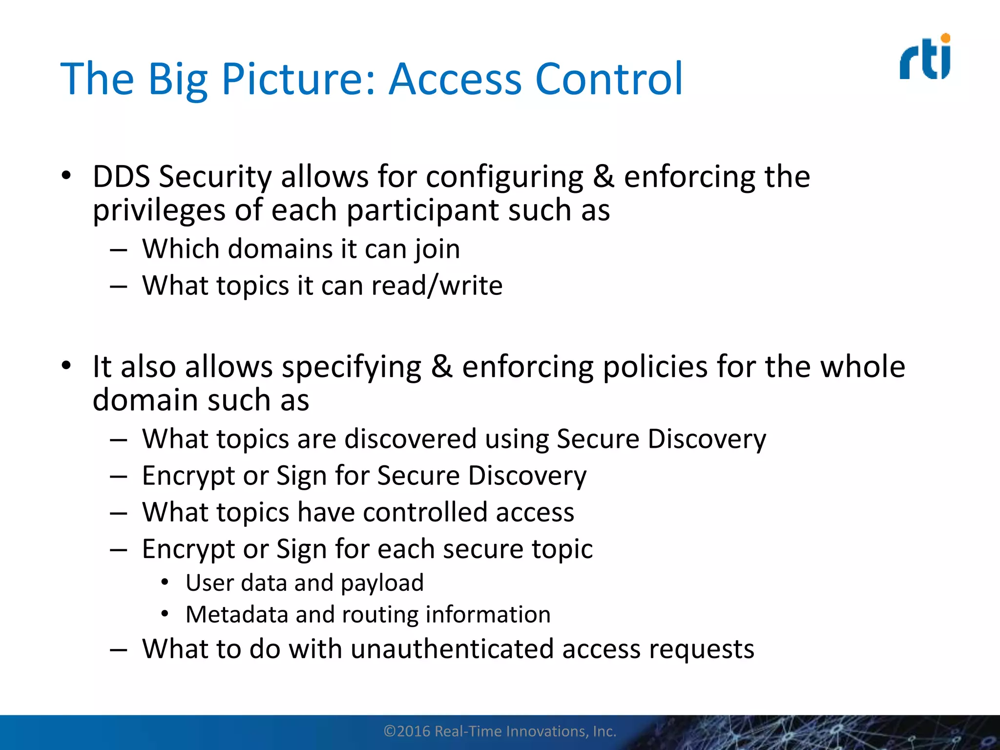 The Big Picture: Access Control
• DDS Security allows for configuring & enforcing the
privileges of each participant such as
– Which domains it can join
– What topics it can read/write
• It also allows specifying & enforcing policies for the whole
domain such as
– What topics are discovered using Secure Discovery
– Encrypt or Sign for Secure Discovery
– What topics have controlled access
– Encrypt or Sign for each secure topic
• User data and payload
• Metadata and routing information
– What to do with unauthenticated access requests
©2016 Real-Time Innovations, Inc.
 