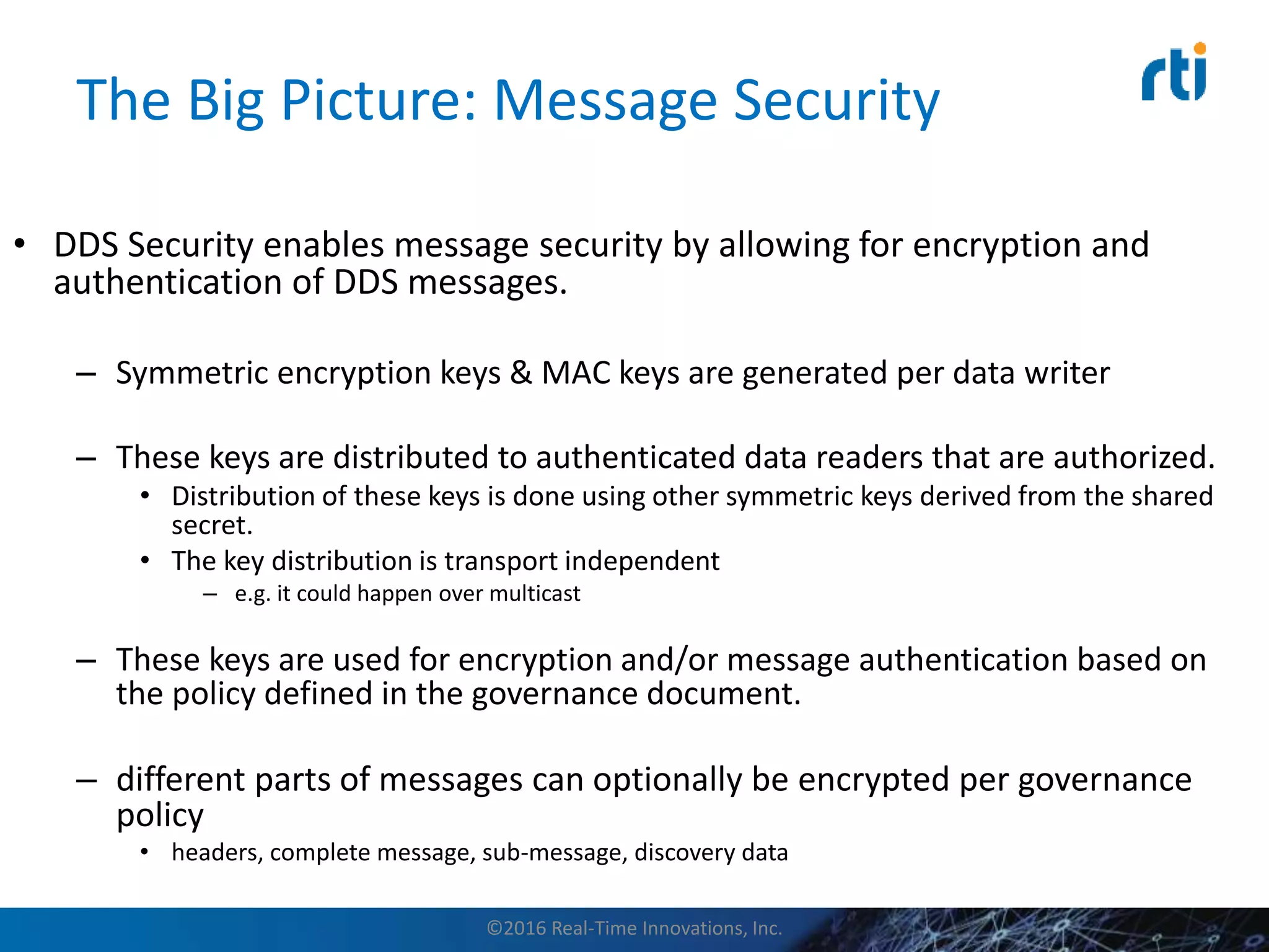 The Big Picture: Message Security
• DDS Security enables message security by allowing for encryption and
authentication of DDS messages.
– Symmetric encryption keys & MAC keys are generated per data writer
– These keys are distributed to authenticated data readers that are authorized.
• Distribution of these keys is done using other symmetric keys derived from the shared
secret.
• The key distribution is transport independent
– e.g. it could happen over multicast
– These keys are used for encryption and/or message authentication based on
the policy defined in the governance document.
– different parts of messages can optionally be encrypted per governance
policy
• headers, complete message, sub-message, discovery data
©2016 Real-Time Innovations, Inc.
 