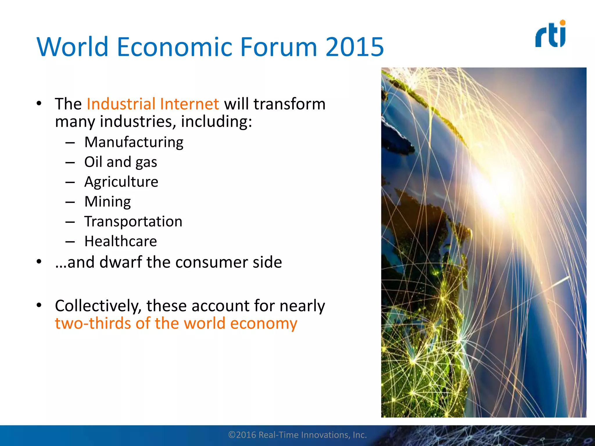 World Economic Forum 2015
• The Industrial Internet will transform
many industries, including:
– Manufacturing
– Oil and gas
– Agriculture
– Mining
– Transportation
– Healthcare
• …and dwarf the consumer side
• Collectively, these account for nearly
two-thirds of the world economy
©2016 Real-Time Innovations, Inc.
 