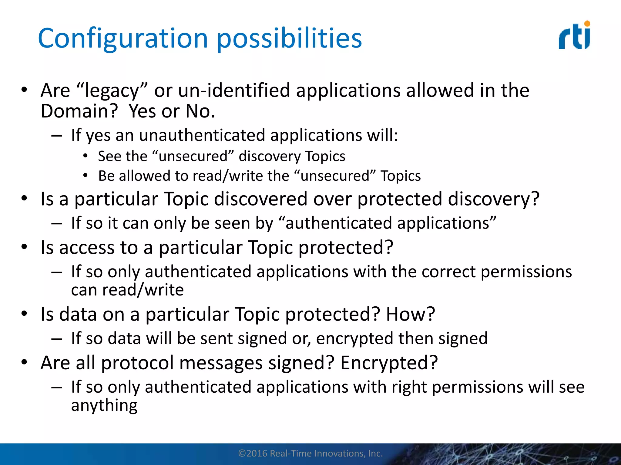Configuration possibilities
• Are “legacy” or un-identified applications allowed in the
Domain? Yes or No.
– If yes an unauthenticated applications will:
• See the “unsecured” discovery Topics
• Be allowed to read/write the “unsecured” Topics
• Is a particular Topic discovered over protected discovery?
– If so it can only be seen by “authenticated applications”
• Is access to a particular Topic protected?
– If so only authenticated applications with the correct permissions
can read/write
• Is data on a particular Topic protected? How?
– If so data will be sent signed or, encrypted then signed
• Are all protocol messages signed? Encrypted?
– If so only authenticated applications with right permissions will see
anything
©2016 Real-Time Innovations, Inc.
 