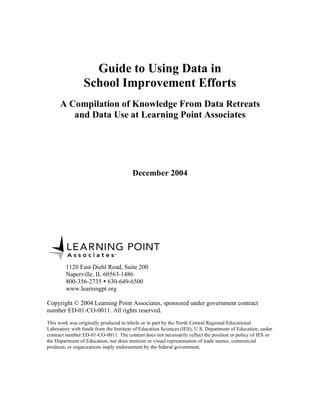 Guide to Using Data in

School Improvement Efforts

A Compilation of Knowledge From Data Retreats
and Data Use at Learning Point Associates

December 2004

1120 East Diehl Road, Suite 200
Naperville, IL 60563-1486
800-356-2735  630-649-6500
www.learningpt.org
Copyright © 2004 Learning Point Associates, sponsored under government contract
number ED-01-CO-0011. All rights reserved.
This work was originally produced in whole or in part by the North Central Regional Educational
Laboratory with funds from the Institute of Education Sciences (IES), U.S. Department of Education, under
contract number ED-01-CO-0011. The content does not necessarily reflect the position or policy of IES or
the Department of Education, nor does mention or visual representation of trade names, commercial
products, or organizations imply endorsement by the federal government.

 