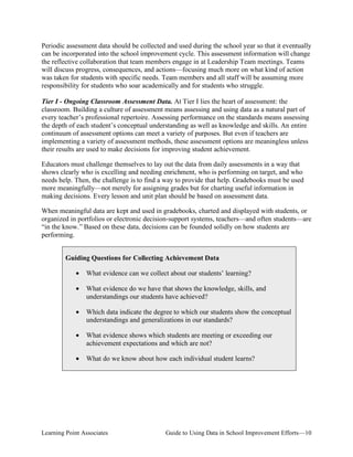 Periodic assessment data should be collected and used during the school year so that it eventually
can be incorporated into the school improvement cycle. This assessment information will change
the reflective collaboration that team members engage in at Leadership Team meetings. Teams
will discuss progress, consequences, and actions—focusing much more on what kind of action
was taken for students with specific needs. Team members and all staff will be assuming more
responsibility for students who soar academically and for students who struggle.
Tier I - Ongoing Classroom Assessment Data. At Tier I lies the heart of assessment: the
classroom. Building a culture of assessment means assessing and using data as a natural part of
every teacher’s professional repertoire. Assessing performance on the standards means assessing
the depth of each student’s conceptual understanding as well as knowledge and skills. An entire
continuum of assessment options can meet a variety of purposes. But even if teachers are
implementing a variety of assessment methods, these assessment options are meaningless unless
their results are used to make decisions for improving student achievement.
Educators must challenge themselves to lay out the data from daily assessments in a way that
shows clearly who is excelling and needing enrichment, who is performing on target, and who
needs help. Then, the challenge is to find a way to provide that help. Gradebooks must be used
more meaningfully—not merely for assigning grades but for charting useful information in
making decisions. Every lesson and unit plan should be based on assessment data.
When meaningful data are kept and used in gradebooks, charted and displayed with students, or
organized in portfolios or electronic decision-support systems, teachers—and often students—are
“in the know.” Based on these data, decisions can be founded solidly on how students are
performing.
Guiding Questions for Collecting Achievement Data
•

What evidence can we collect about our students’ learning?

•

What evidence do we have that shows the knowledge, skills, and
understandings our students have achieved?

•

Which data indicate the degree to which our students show the conceptual
understandings and generalizations in our standards?

•

What evidence shows which students are meeting or exceeding our
achievement expectations and which are not?

•

What do we know about how each individual student learns?

Learning Point Associates

Guide to Using Data in School Improvement Efforts—10

 