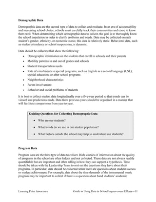 Demographic Data
Demographic data are the second type of data to collect and evaluate. In an era of accountability
and increasing school choice, schools must carefully track their communities and come to know
them well. When determining which demographic data to collect, the goal is to thoroughly know
the school population in order to clarify problems and needs. Data may be collected on each
student’s gender, ethnicity, or economic status; this data is relatively static. Behavioral data, such
as student attendance or school suspensions, is dynamic.
Data should be collected that show the following:
•

Demographic information on the students that enroll in schools and their parents

•

Mobility patterns in and out of grades and schools

•

Student transportation needs

•	

Rate of enrollments in special programs, such as English as a second language (ESL),
special education, or after-school programs

•

Neighborhood characteristics

•

Parent involvement

•

Behavior and social problems of students

It is best to collect student data longitudinally over a five-year period so that trends can be
viewed and predictions made. Data from previous years should be organized in a manner that
will facilitate comparisons from year to year.
Guiding Questions for Collecting Demographic Data
•

Who are our students?

•

What trends do we see in our student population?

•

What factors outside the school may help us understand our students?

Program Data
Program data are the third type of data to collect. Rich sources of information about the quality
of programs in the school are often hidden and not collected. These data are not always readily
quantifiable but are important and often telling in how they can support a hypothesis. Time
should be taken with the Leadership Team to sort out the questions they have about their
programs. In particular, data should be collected when there are questions about student success
or student achievement. For example, data about the time demands of the instrumental music
program may be important to collect if there is a question about band students’ academic

Learning Point Associates

Guide to Using Data in School Improvement Efforts—11

 